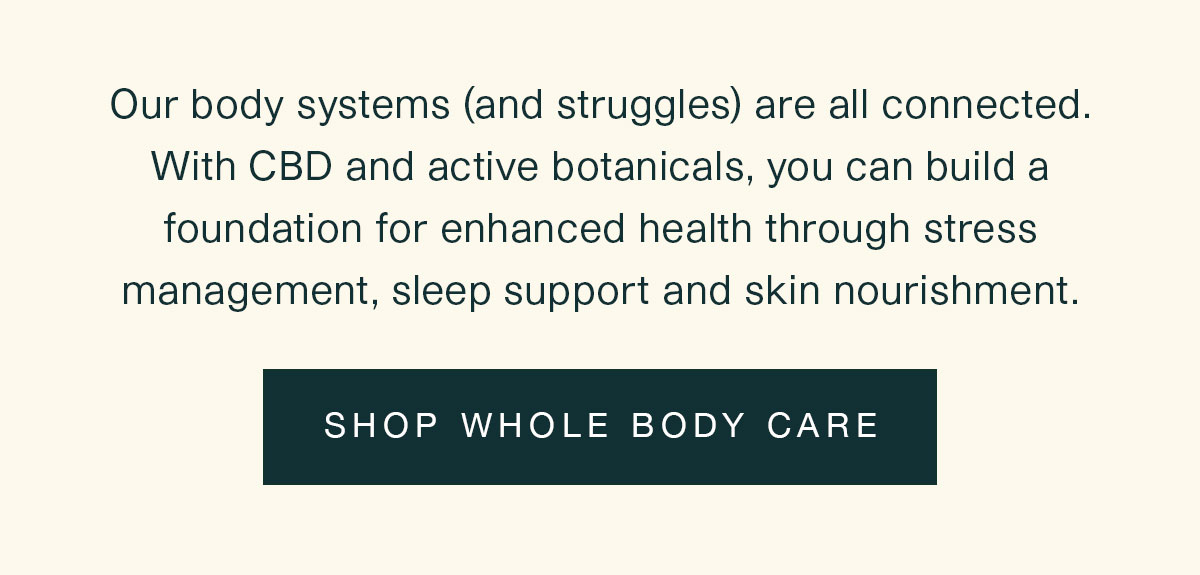 Our body systems (and struggles) are all connected. With CBD and active botanicals, you can build a foundation for enhanced health through stress management, sleep support and skin nourishment. | SHOP WHOLE BODY CARE