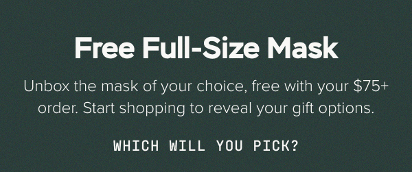 Free Full-Size Mask. Unbox the mask of your choice, free with your $75+ order. Start shopping to reveal your gift options. Which will you pick?