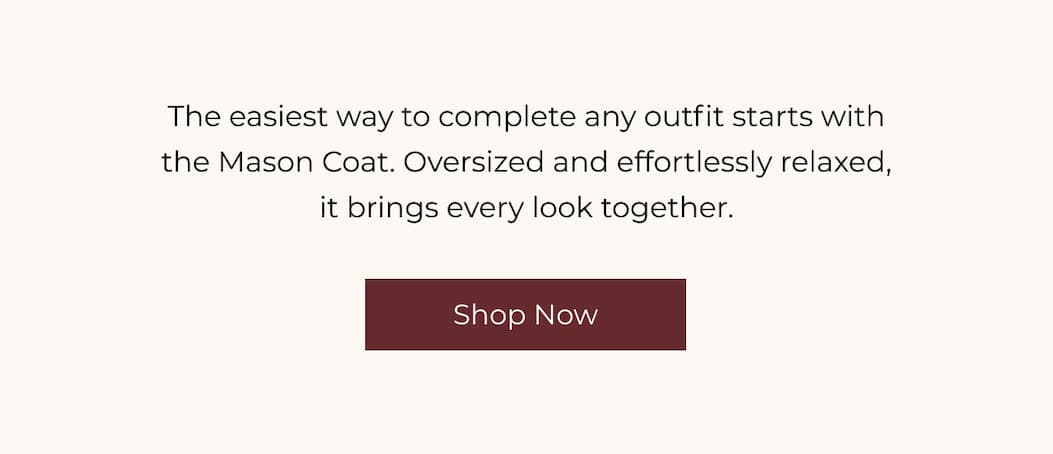 The easiest way to complete any outfit starts with the Mason Coat. Oversized and effortlessly relaxed, it brings every look together. | Shop Now