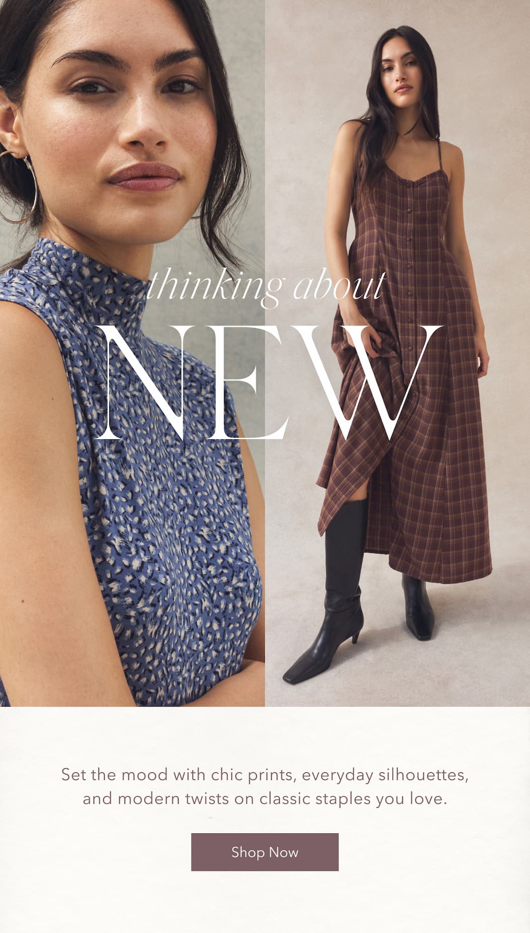 Thinking about NEW. Set the mood with chic prints, everyday silhouettes, and modern twists on classic staples you love. Shop now.