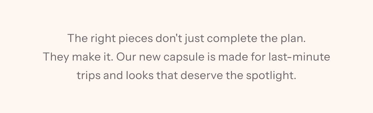 The right pieces don't just complete the plan. They make it. Our new capsule is made for last-minute trips and looks that deserve the spotlight.