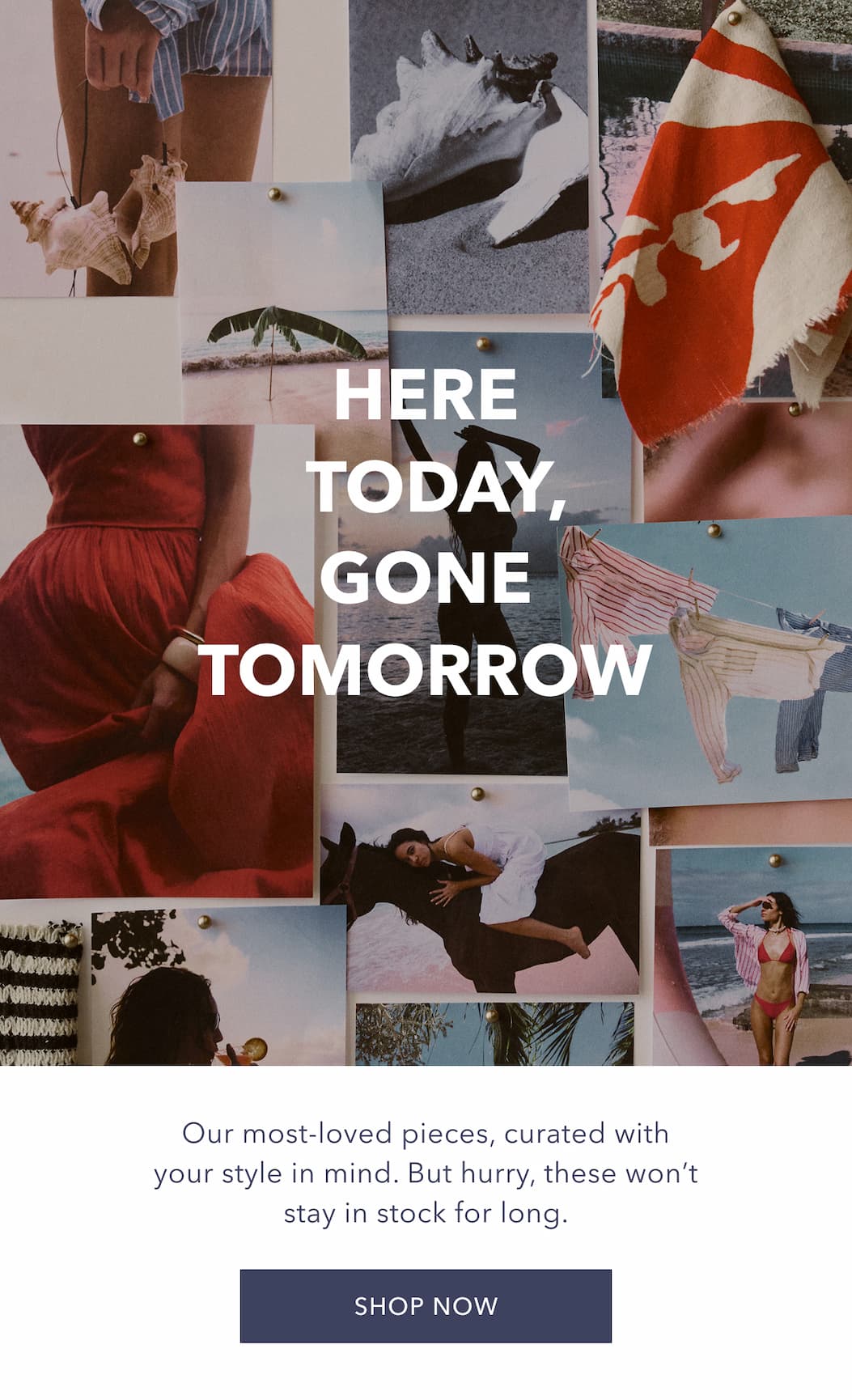 Here Today, Gone Tomorrow. Our most-loved pieces, curated with your style in mind. But hurry, these won't stay in stock for long. SHOP NOW!