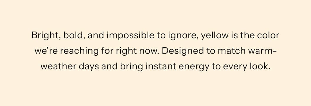 Bright, bold, and impossible to ignore, yellow is the color we're reaching for right now. Designed to match warm-weather days and bring instant energy to every look.