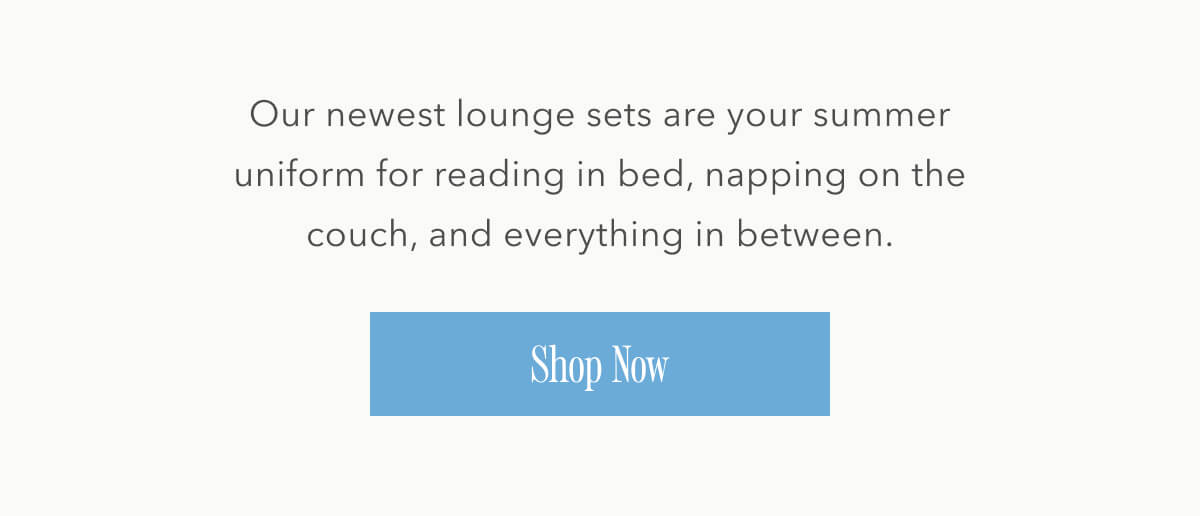 Our newest lounge sets are your summer uniform for reading in bed, napping on the couch, and everything in between. Shop Now.