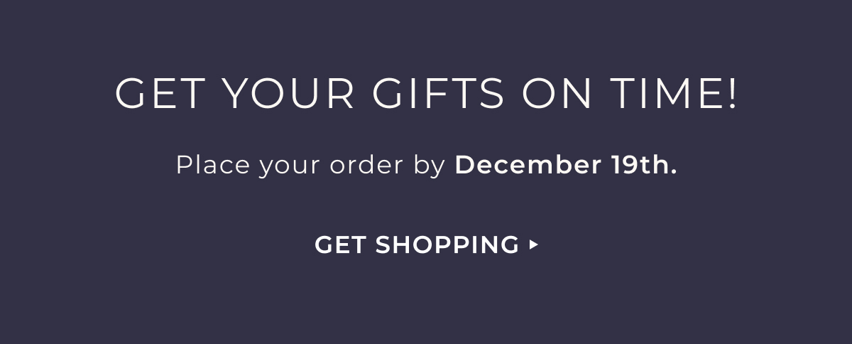 Get Your Gifts On Time! | Place your order by December 19th. | Get Shopping