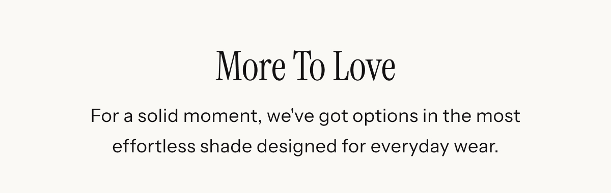 More To Love | For a solid moment, we've got options in the most effortless shade designed for everyday wear.