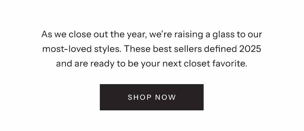As we close out the year, we're raising a glass to our most-loved styles. These best sellers defined 2025 and are ready to be your next closet favorite. | Shop Now