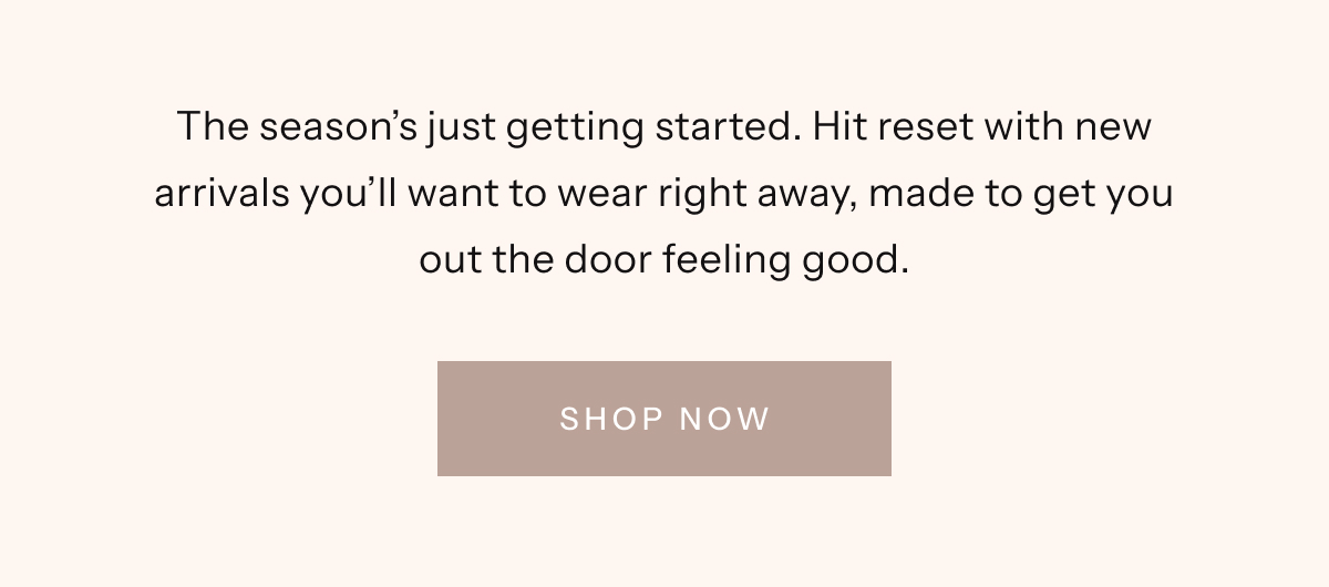The season's just getting started. Hit reset with new arrivals you'll want to wear right away, made to get you out the door feeling good.