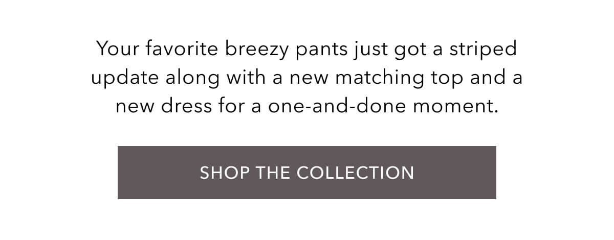 Your favorite breezy pants just got a striped update along with a new matching top and a new dress for a one-and-done moment. Shop the collection.