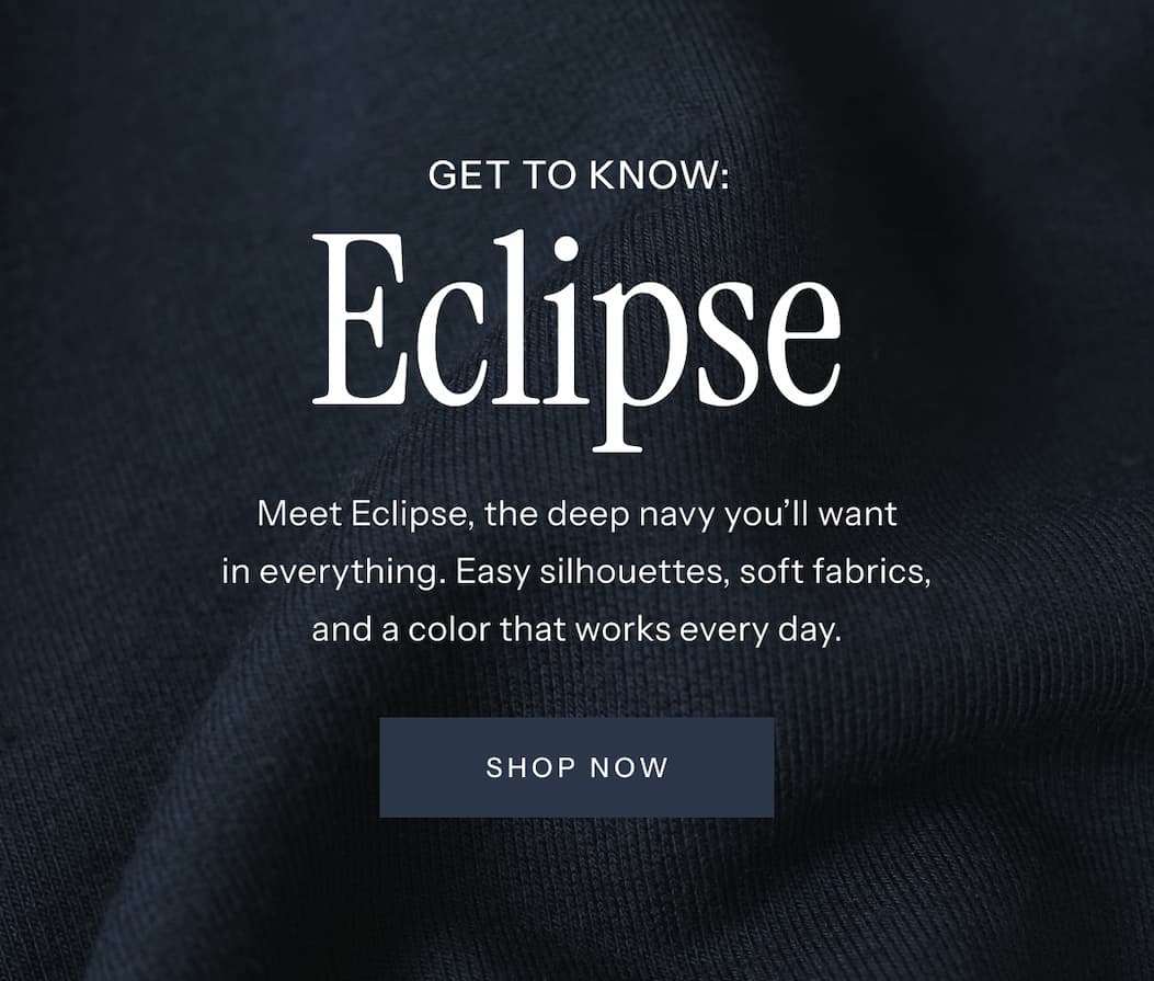 Get to Know: Eclipse | Meet Eclipse, the deep navy you'll want in everything. Easy silhouettes, soft fabrics, and a color that works every day. | Shop Now