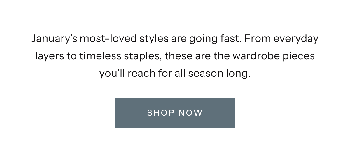 January's most-loved styles are going fast. From everyday layers to timeless staples, these are the wardrobe pieces you'll reach for all season long. | Shop Now