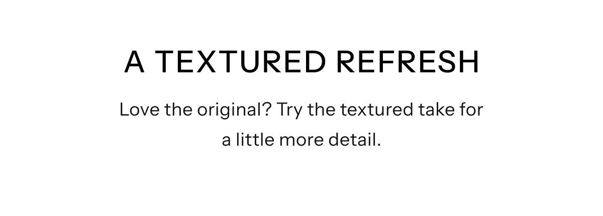 A Textured Refresh | Love the original? Try the textured take. The same comfort you know, now with a little more detail.