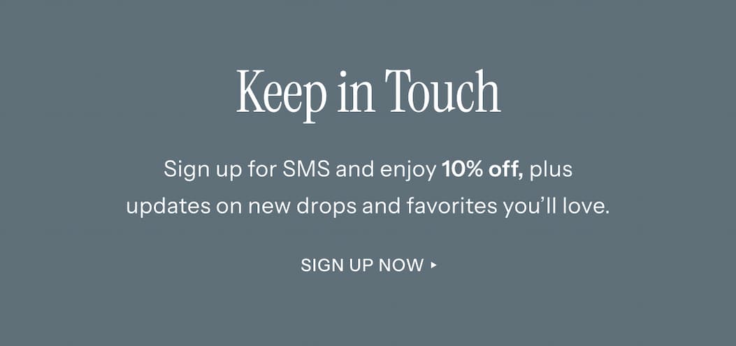Keep In Touch! Sign up for SMS and enjoy 10% off, plus updates on new drops and favorites you'll love. | Sign Up Now