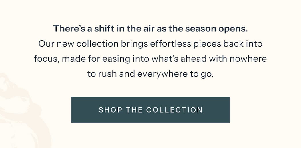There's a shift in the air as the season opens. Our new collection brings effortless pieces back into focus, made for easing into what's ahead with nowhere to rush and everywhere to go. | Shop the Collection