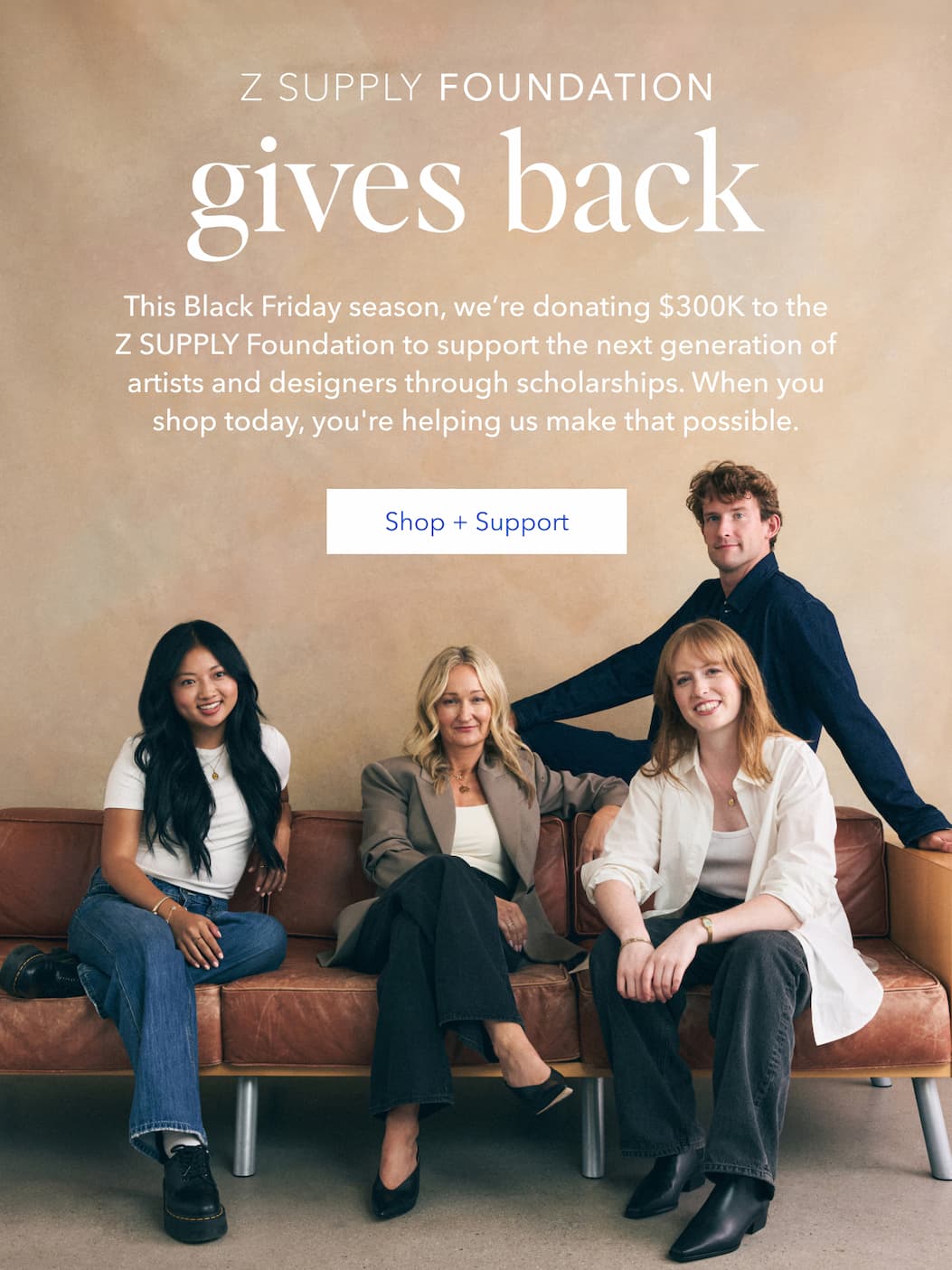 Z Supply Foundation Gives Back | This Black Friday season, we're donating $300K to the Z Supply Foundation to support the next generation of artists and designers through scholarships. When you shop today, you're helping us make that possible. | Shop + Support