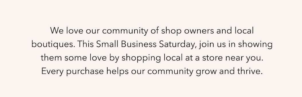 We love our community of shop owners and local boutiques. This Small Business Saturday, join us in showing them some love by shopping local at a store near you. Every purchase helps our community grow and thrive.