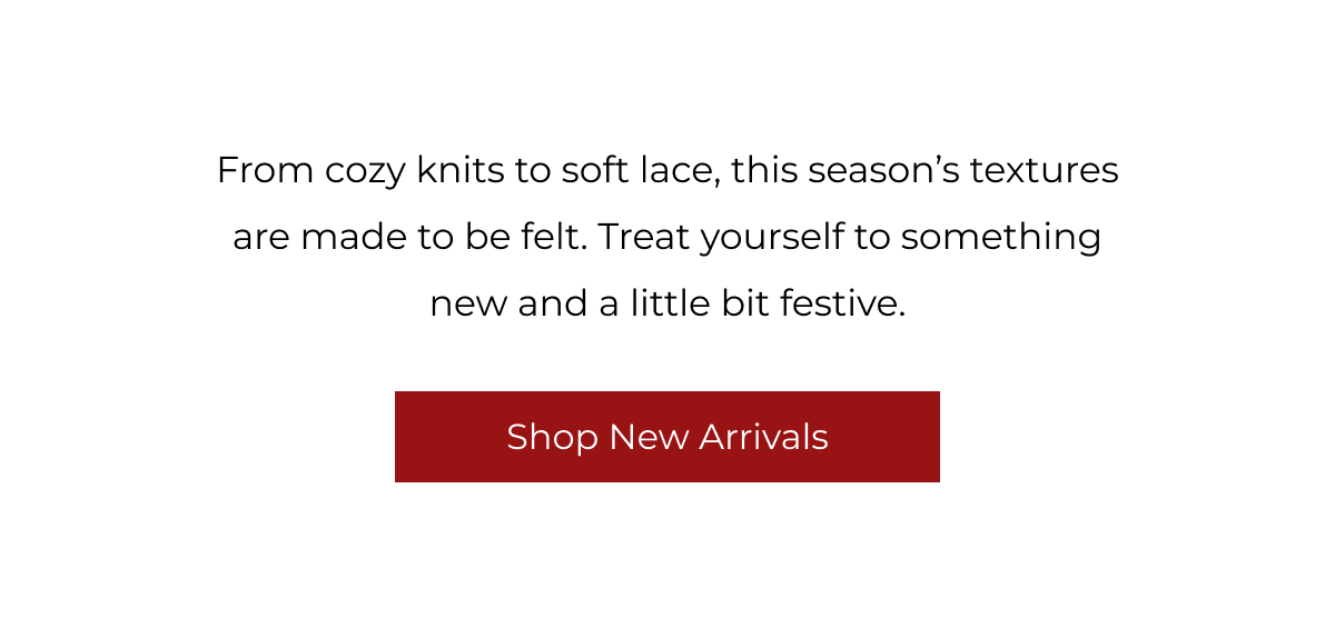 From cozy knits to soft lace, this season's textures are made to be felt. Treat yourself to something new and a little bit festive. | Shop New Arrivals