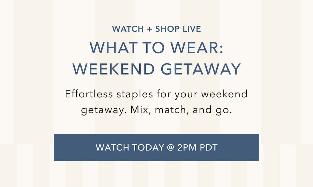 Watch and Shop Live. What to Wear: Weekend Getaway. Effortless staples for your weekend getaway. Mix, match, and go. Watch Today at 2PM PDT.