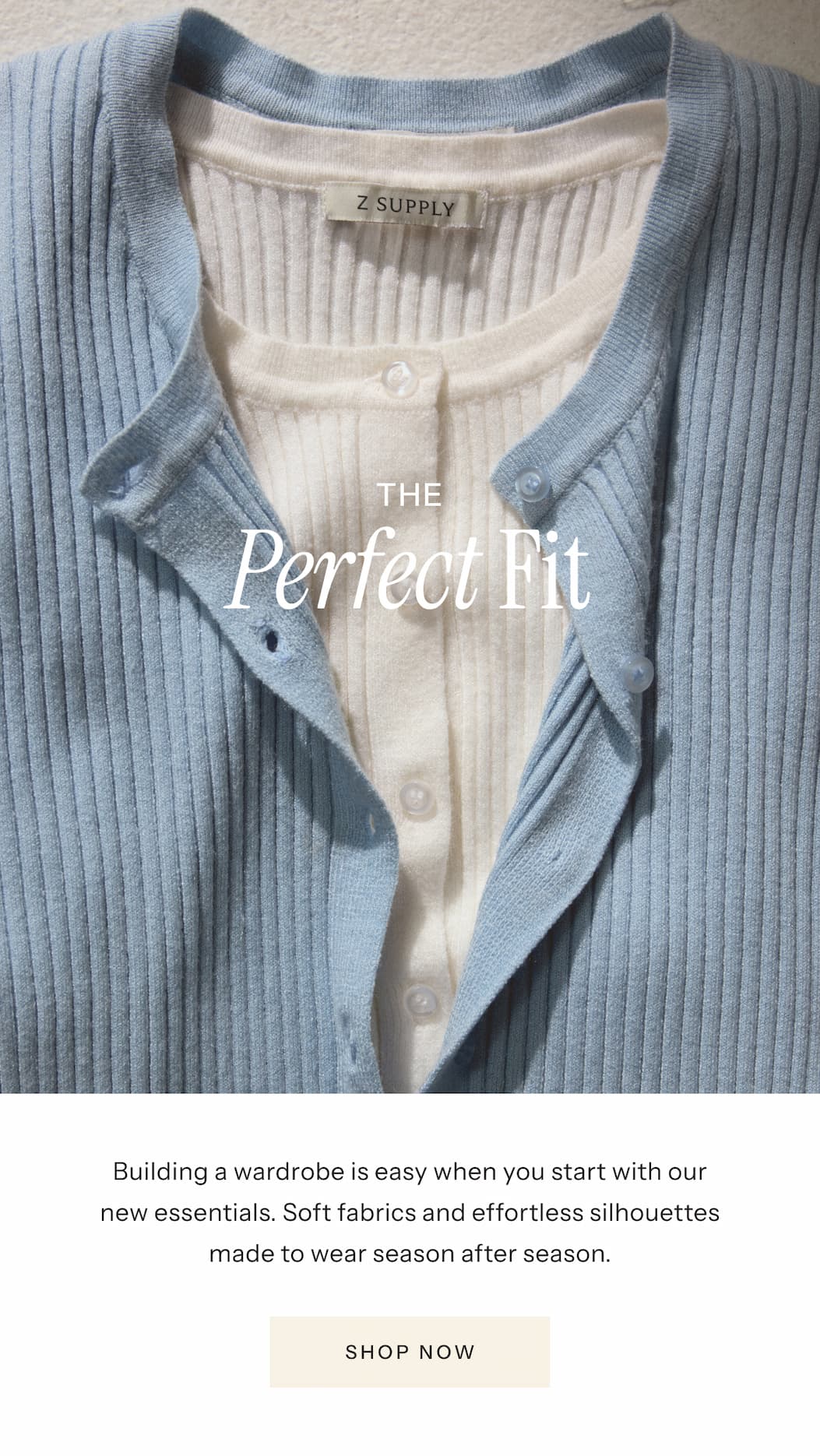 The Perfect Fit | Building a wardrobe is easy when you start with our new essentials. Soft fabrics and effortless silhouettes made to wear season after season. | Shop Now