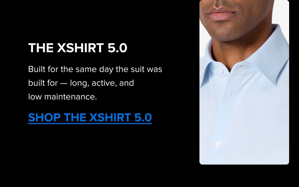 Build the Rotation The Summer Sale is the right time to add a color. Black, Navy, Dark Grey; each one covers different settings. Pick the one that fills the gap in your week. SHOP ALL COLORS The xShirt 5.0 Built for the same day the suit was built for — long, active, and low maintenance. SHOP THE XSHIRT 5.0 The xShirt 5.0 The shirt that was built for the suit. Premium Supima cotton, breathable, 4-Way Stretch, machine washable. The same construction under the jacket as in it. SHOP THE XSHIRT 5.0