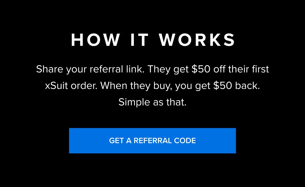 How It Works Share your referral link. They get $50 off their first xSuit order. When they buy, you get $50 back. Simple as that. GET A REFERRAL CODE