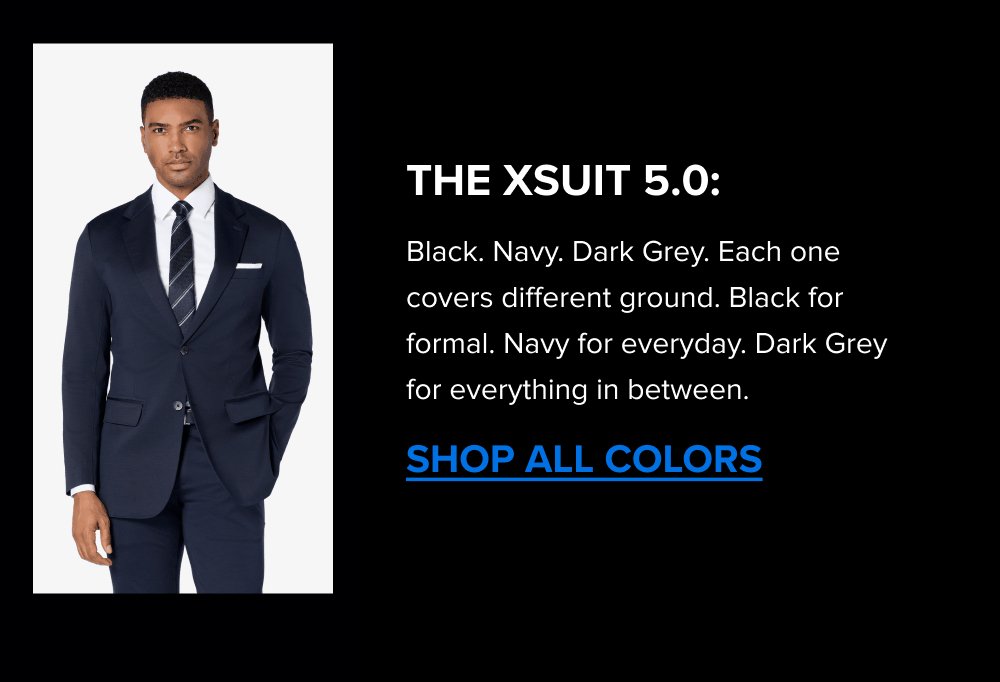 Link The xSuit 5.0: Black. Navy. Dark Grey. Each one covers different ground. Black for formal. Navy for everyday. Dark Grey for everything in between. SHOP ALL COLORS The xPant 5.0 Same 4-Way Stretch as the suit. Machine washable. Wrinkle-resistant. Pairs with the jacket as a full suit or wears on its own. SHOP THE XPANT 5.0 The xShirt 5.0 The shirt that was built for the suit. Premium Supima cotton, breathable, 4-Way Stretch, machine washable. The same construction under the jacket as in it. SHOP THE XSHIRT 5.0