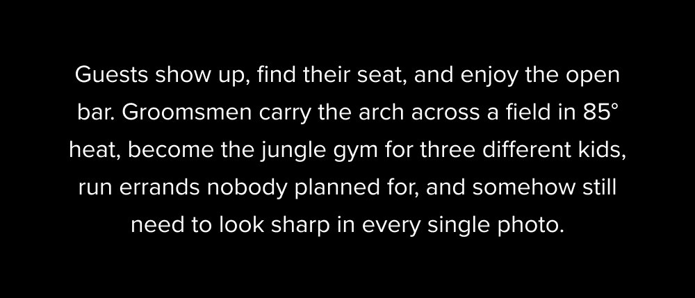 Guests show up, find their seat, and enjoy the open bar. Groomsmen carry the arch across a field in 85° heat, become the jungle gym for three different kids, run errands nobody planned for, and somehow still need to look sharp in every single photo.