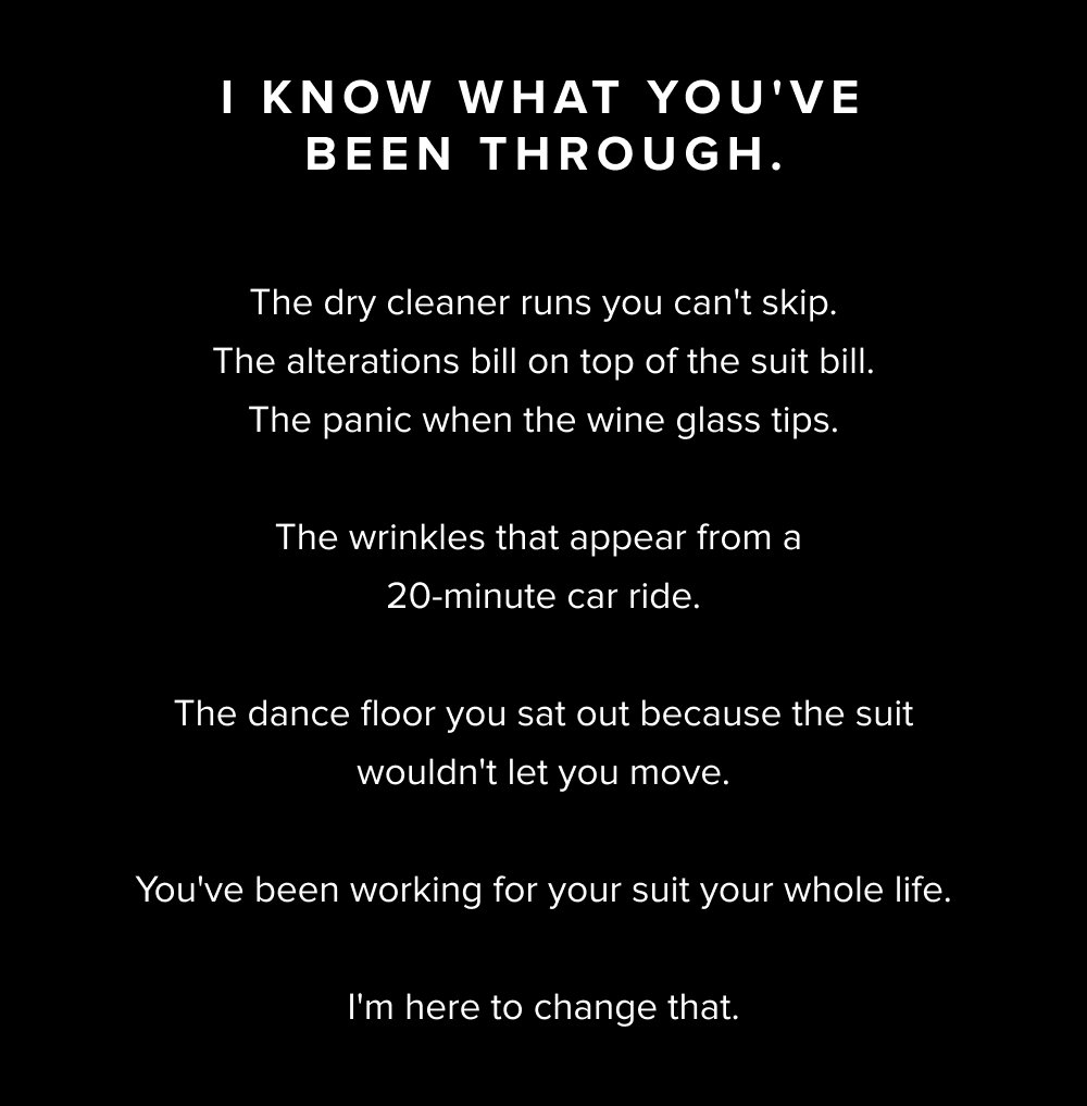 I know what you've been through. The dry cleaner runs you can't skip. The alterations bill on top of the suit bill. The panic when the wine glass tips. The wrinkles that appear from a 20-minute car ride. The dance floor you sat out because the suit wouldn't let you move. You've been working for your suit your whole life. I'm here to change that.