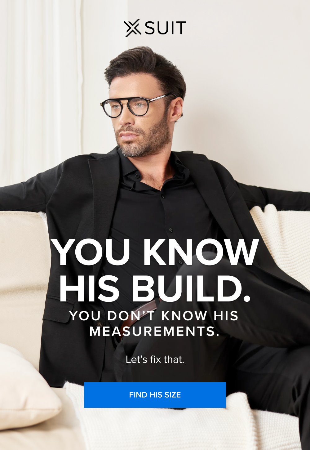 You Know His Build. You Don’t Know His Measurements. Let’s fix that. FIND HIS SIZE This isn’t the time to procrastinate. Up to 40% off sitewide ends at midnight. And so does your chance to get a free xTie when you buy the xSuit 5.0 SHOP THE SPRING SALE