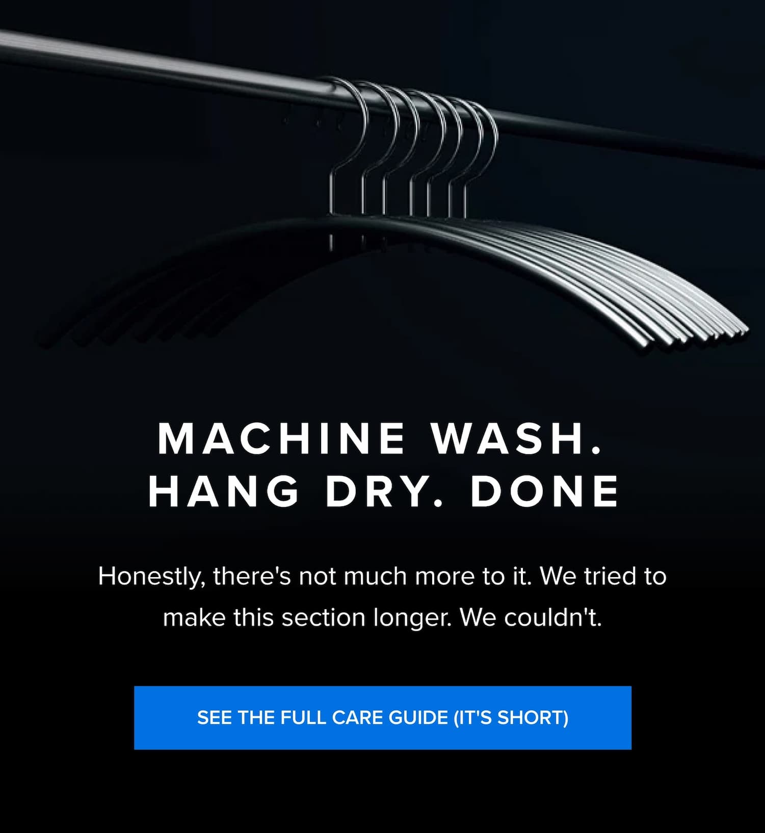 Machine Wash. Hand Dry. Done Honestly, there's not much more to it. We tried to make this section longer. We couldn't. SEE THE FULL CARE GUIDE (IT'S SHORT) Easy to clean, easy to steam, and I can avoid the chemicals from the dry cleaners - Shane L. You don’t need to dry clean it, just wash it in cold water and hang it. I love it, it’s also durable and can take on the weather. - Carlos M. I like the fact that I don't have to dry clean it. I can just wash it on cold Speed Wash and hang dry. Then just go over with a steam iron and it looks great. - Anthony V.