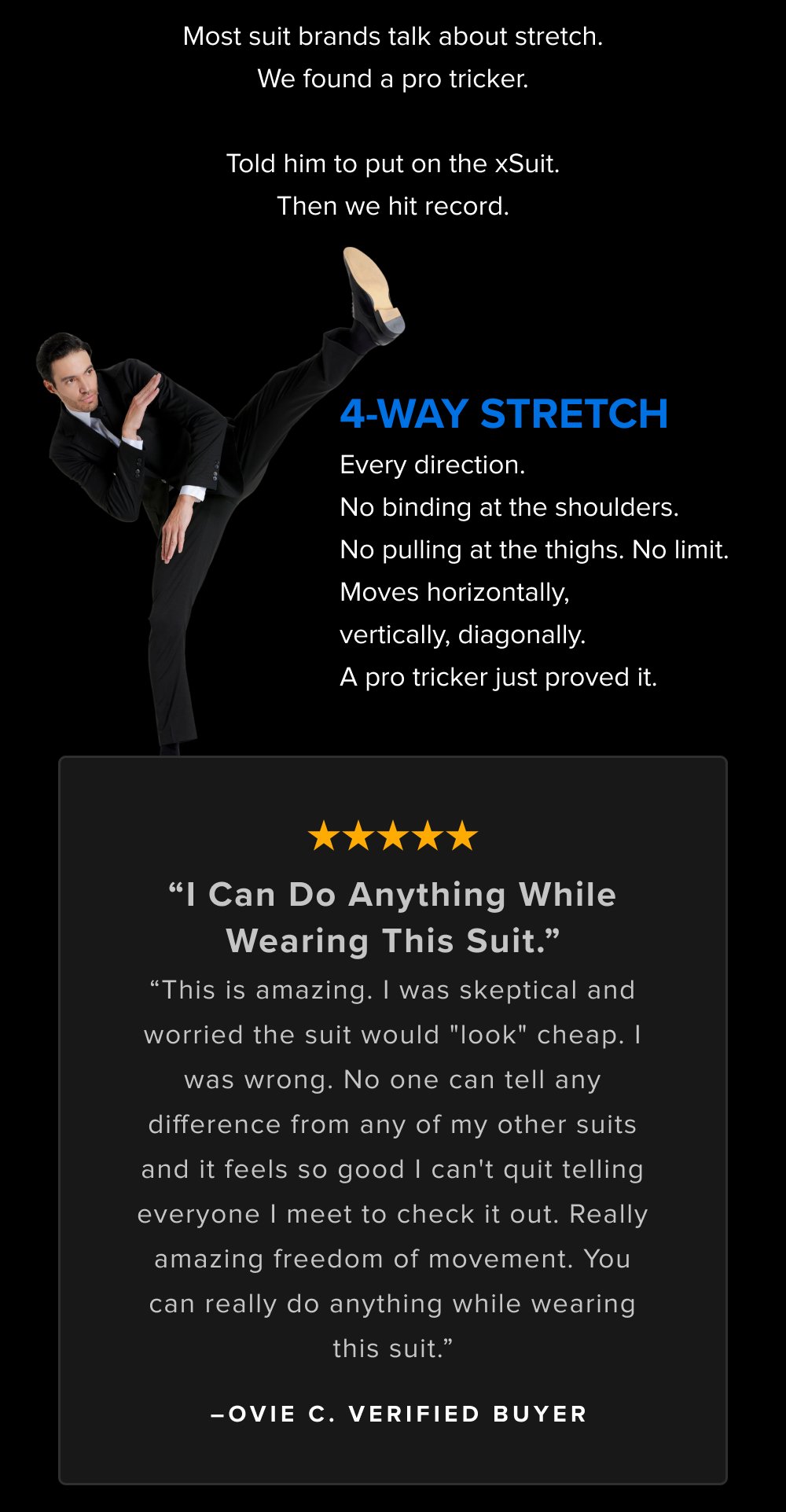 Most suit brands talk about stretch. We found a pro tricker. Told him to put on the xSuit. Then we hit record. 4-Way Stretch Every direction. No binding at the shoulders. No pulling at the thighs. No limit. Moves horizontally, vertically, diagonally. A pro tricker just proved it. “I Can Do Anything While Wearing This Suit.” “This is amazing. I was skeptical and worried the suit would "look" cheap. I was wrong. No one can tell any difference from any of my other suits and it feels so good I can't quit telling everyone I meet to check it out. Really amazing freedom of movement. You can really do anything while wearing this suit.” –OVIE C. Verified Buyer