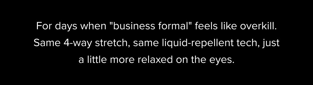 For days when "business formal" feels like overkill. Same 4-way stretch, same liquid-repellent tech, just a little more relaxed on the eyes.