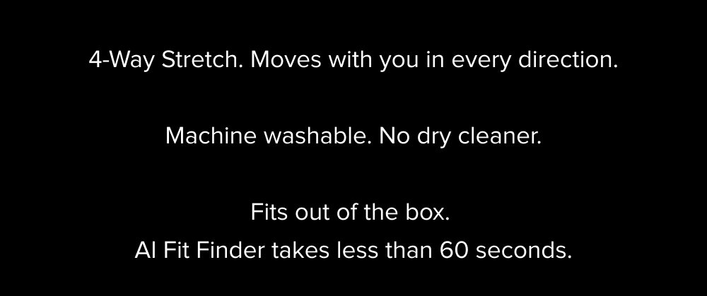 4-Way Stretch. Moves with you in every direction. Machine washable. No dry cleaner. Fits out of the box. AI Fit Finder takes less than 60 seconds.