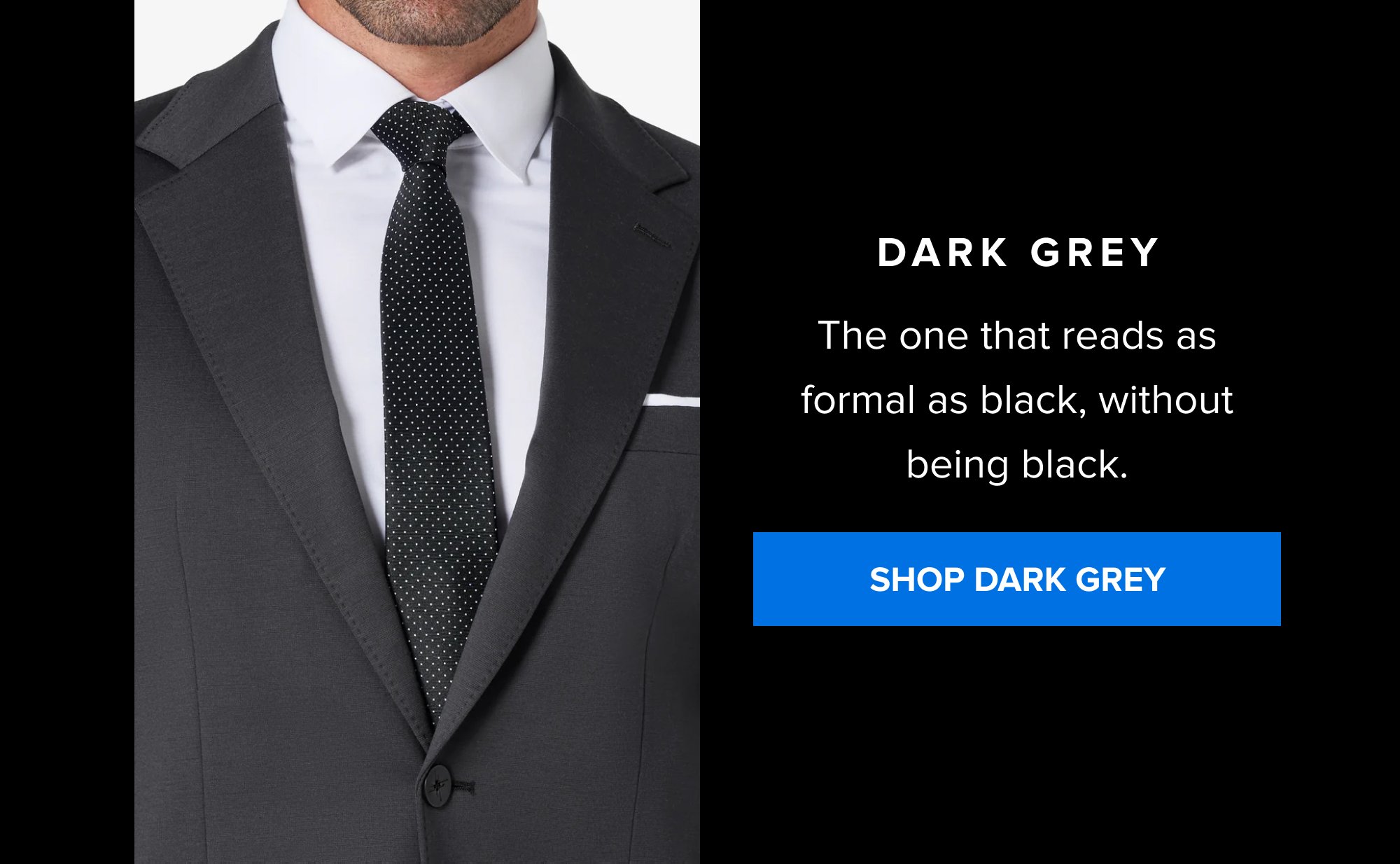 Dark Grey The one that reads as formal as black, without being black. SHOP DARK GREY
