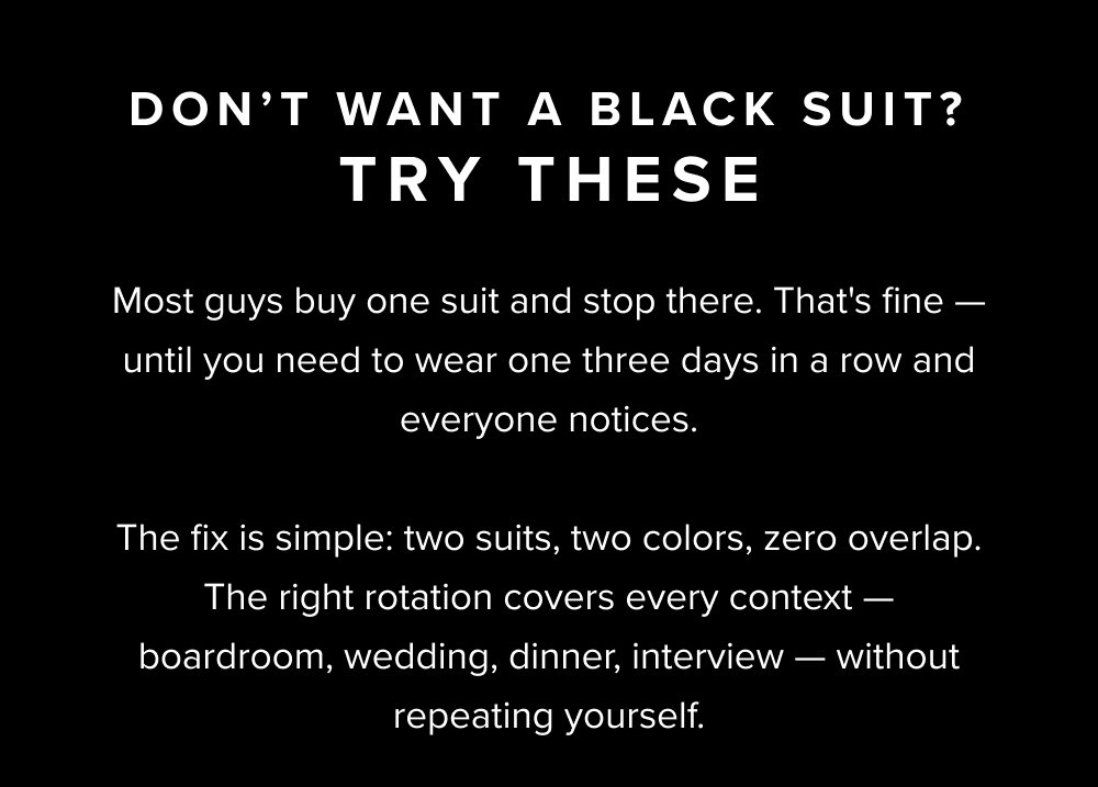 Don't Want a Black Suit? Try These Most guys buy one suit and stop there. That's fine — until you need to wear one three days in a row and everyone notices. The fix is simple: two suits, two colors, zero overlap. The right rotation covers every context — boardroom, wedding, dinner, interview — without repeating yourself.