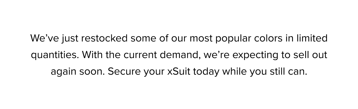 We've just restocked some of our most popular colors in limited quantities. With the current demand, we're expecting to sell out again soon. Secure your xSuit today while you still can.