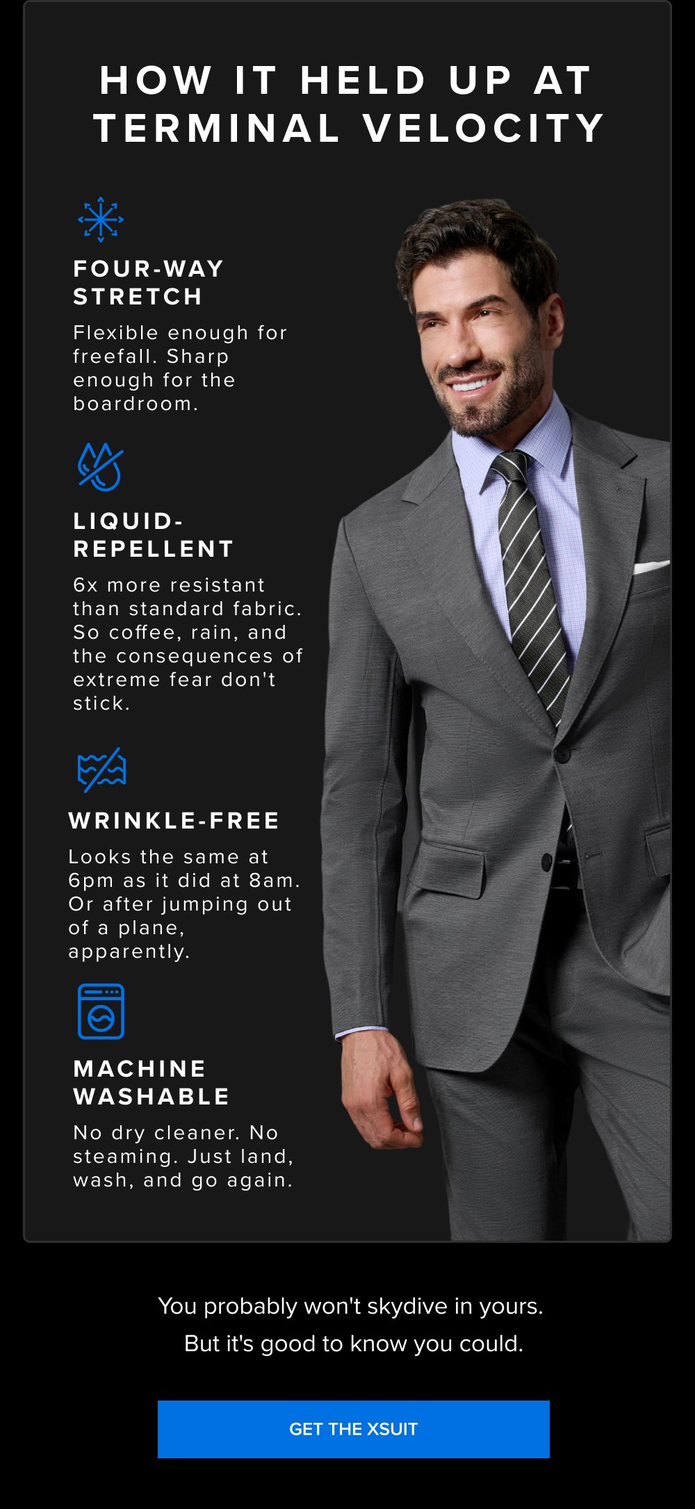How It Held Up at Terminal Velocity Four-Way Stretch Flexible enough for freefall. Sharp enough for the boardroom. Liquid-Repellent 6x more resistant than standard fabric. So coffee, rain, and the consequences of extreme fear don't stick. Wrinkle-Free Looks the same at 6pm as it did at 8am. Or after jumping out of a plane, apparently. Machine Washable No dry cleaner. No steaming. Just land, wash, and go again. You probably won't skydive in yours. But it's good to know you could. GET THE XSUIT