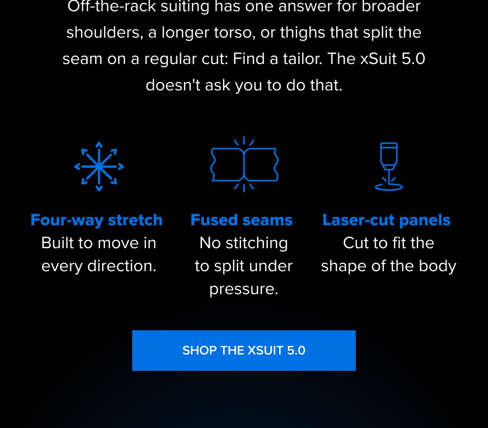 Off-the-rack suiting has one answer for broader shoulders, a longer torso, or thighs that split the seam on a regular cut: Find a tailor. The xSuit 5.0 doesn't ask you to do that. Four-way stretch Built to move in every direction. Fused seams No stitching to split under pressure. Laser-cut panels Cut to fit the shape of the body SHOP THE XSUIT 5.0