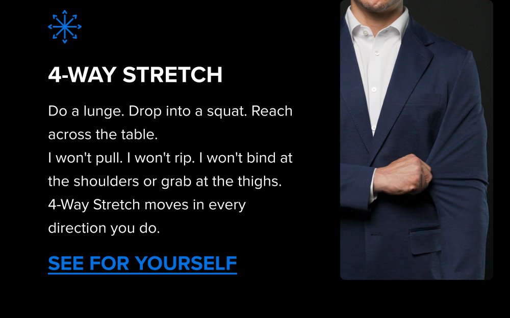 4-Way Stretch Do a lunge. Drop into a squat. Reach across the table. I won't pull. I won't rip. I won't bind at the shoulders or grab at the thighs.  4-Way Stretch moves in every direction you do. SEE FOR YOURSELF