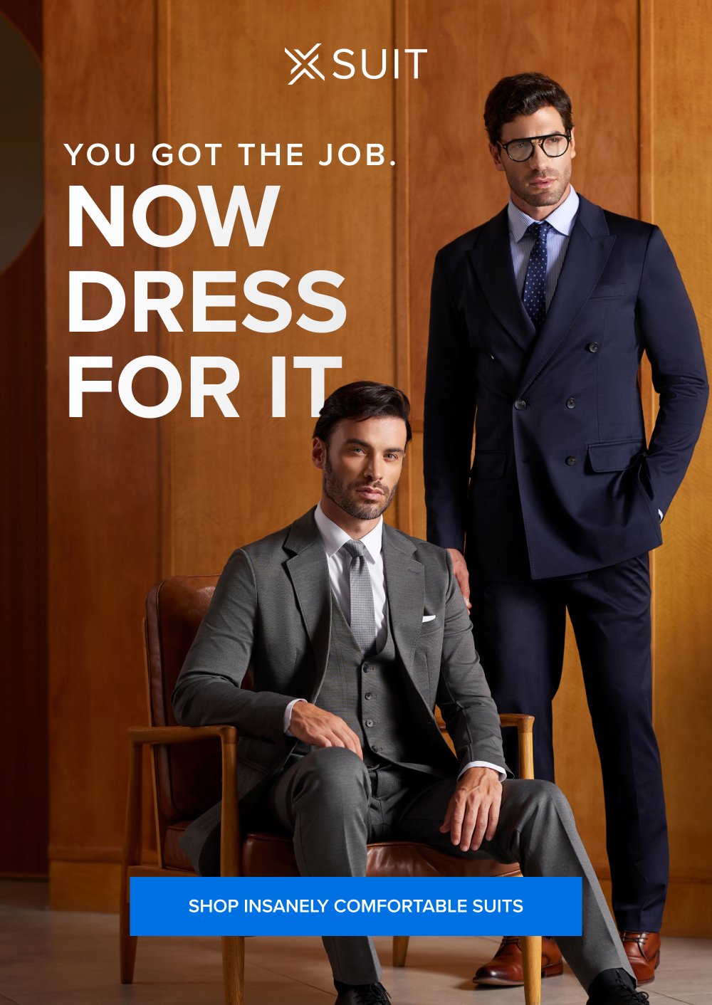 You Got the Job. Now Dress for It. SHOP INSANELY COMFORTABLE SUITS