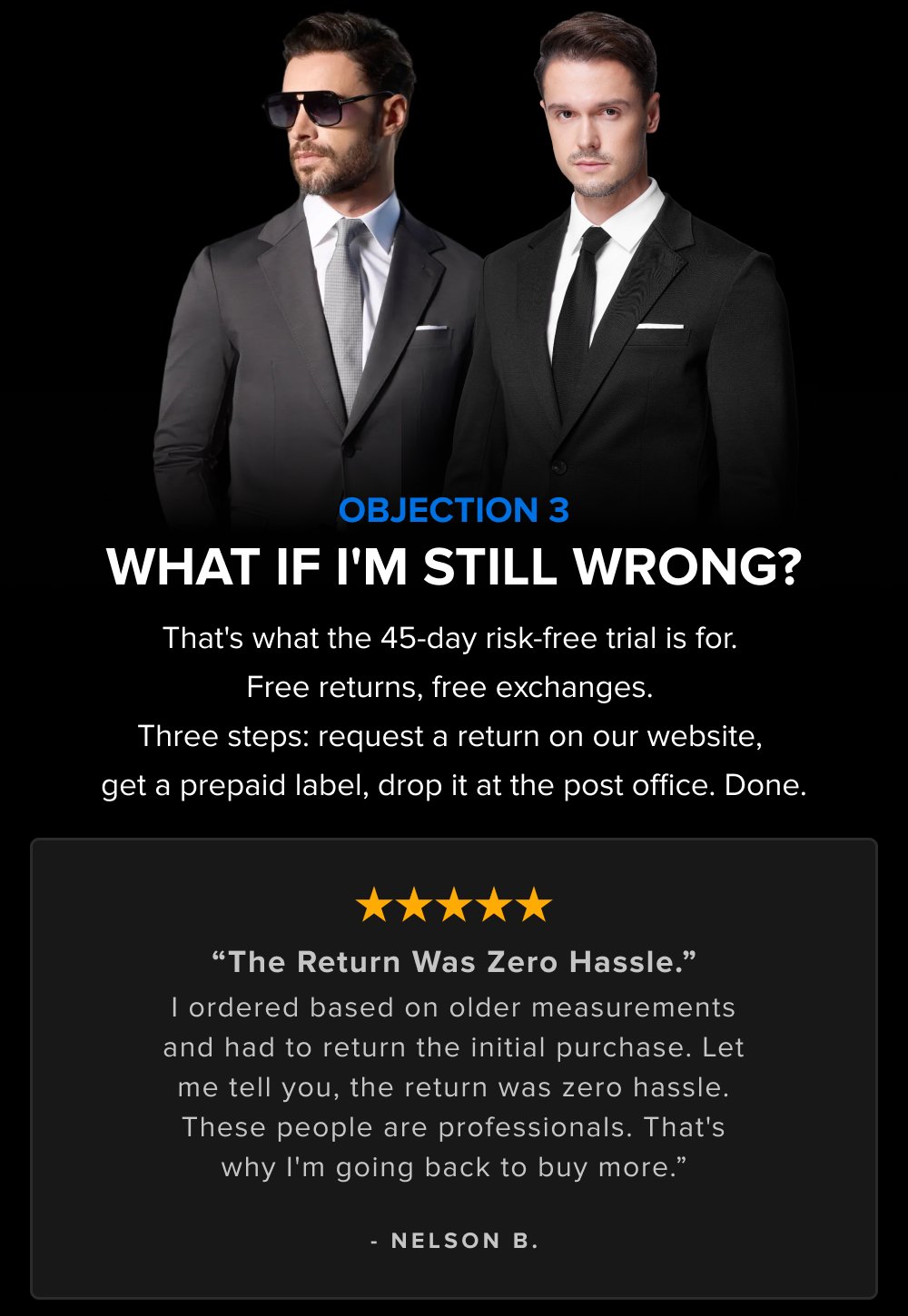 OBJECTION 3 WHAT IF I'M STILL WRONG? That's what the 45-day risk-free trial is for. Free returns, free exchanges. Three steps: request a return on our website, get a prepaid label, drop it at the post office. Done. “The Return Was Zero Hassle.” I ordered based on older measurements and had to return the initial purchase. Let me tell you, the return was zero hassle. These people are professionals. That's why I'm going back to buy more.” - NELSON B.
