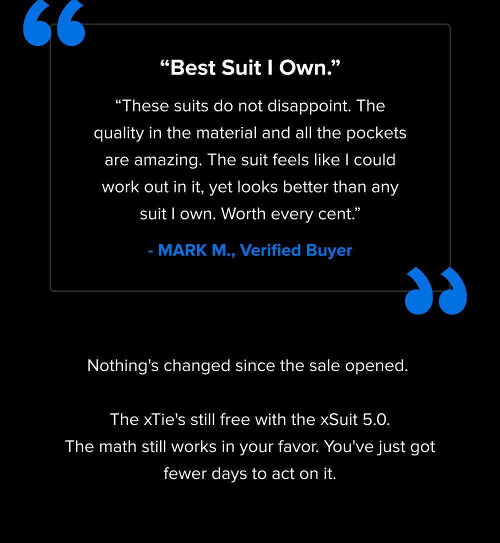 “ “Best Suit I Own.” “These suits do not disappoint. The quality in the material and all the pockets are amazing. The suit feels like I could work out in it, yet looks better than any suit I own. Worth every cent.” - MARK M., Verified Buyer “ Nothing's changed since the sale opened. The xTie's still free with the xSuit 5.0. The math still works in your favor. You've just got fewer days to act on it.