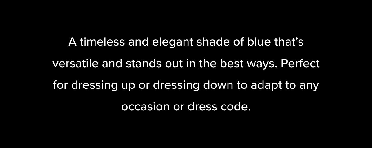 A timeless and elegant shade of blue that's versatile and stands out in the best ways. Perfect for dressing up or dressing down to adapt to any occasion or dress code.