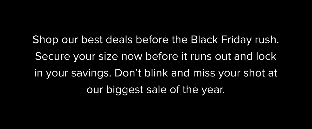 Shop our best deals before the Black Friday rush. Secure your size now before it runs out and lock in your savings. Don't blink and miss your shot at our biggest sale of the year.