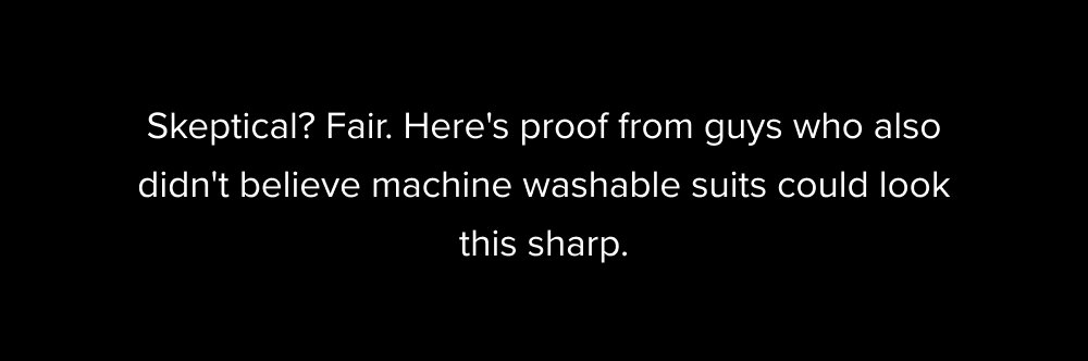 Skeptical? Fair. Here's proof from guys who also didn't believe machine washable suits could look this sharp. Not sure if I will ever be able to...
