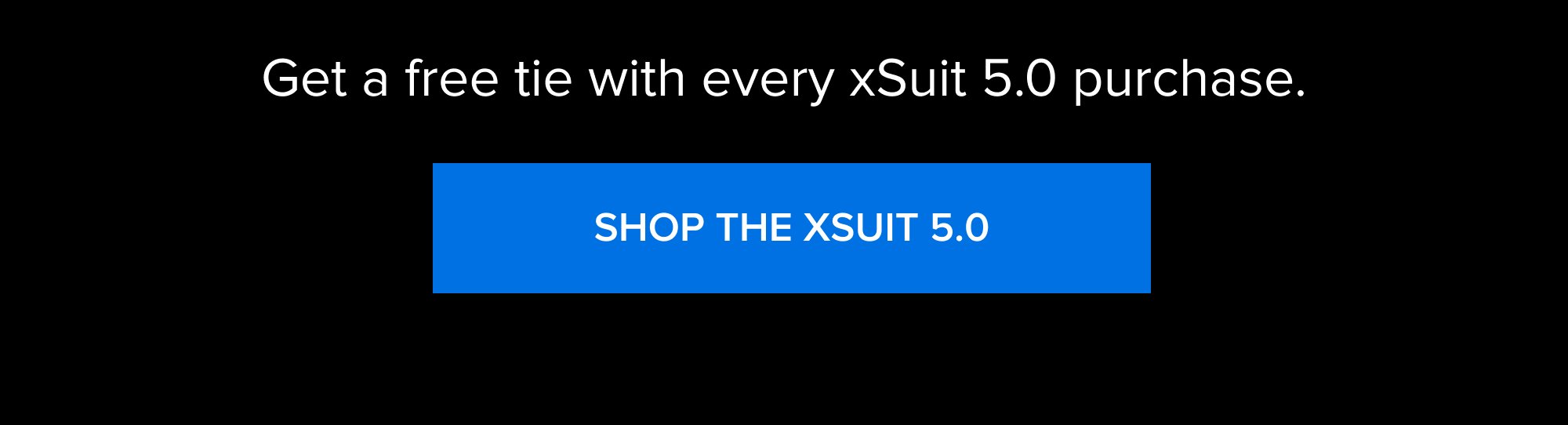 The 4th of July Sale Ends Tonight 00 MINUTES 00 HOURS 00 SECONDS Get a free tie with every xSuit 5.0 purchase. SHOP THE XSUIT 5.0