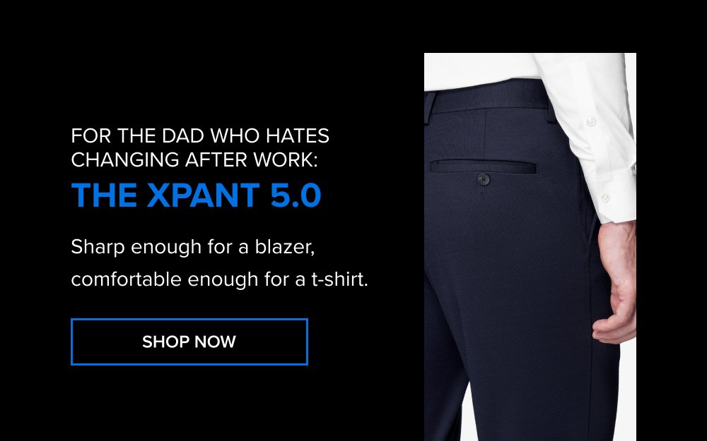 For the dad who hates changing after work: The xPant 5.0 Sharp enough for a blazer, comfortable enough for a t-shirt. SHOP NOW