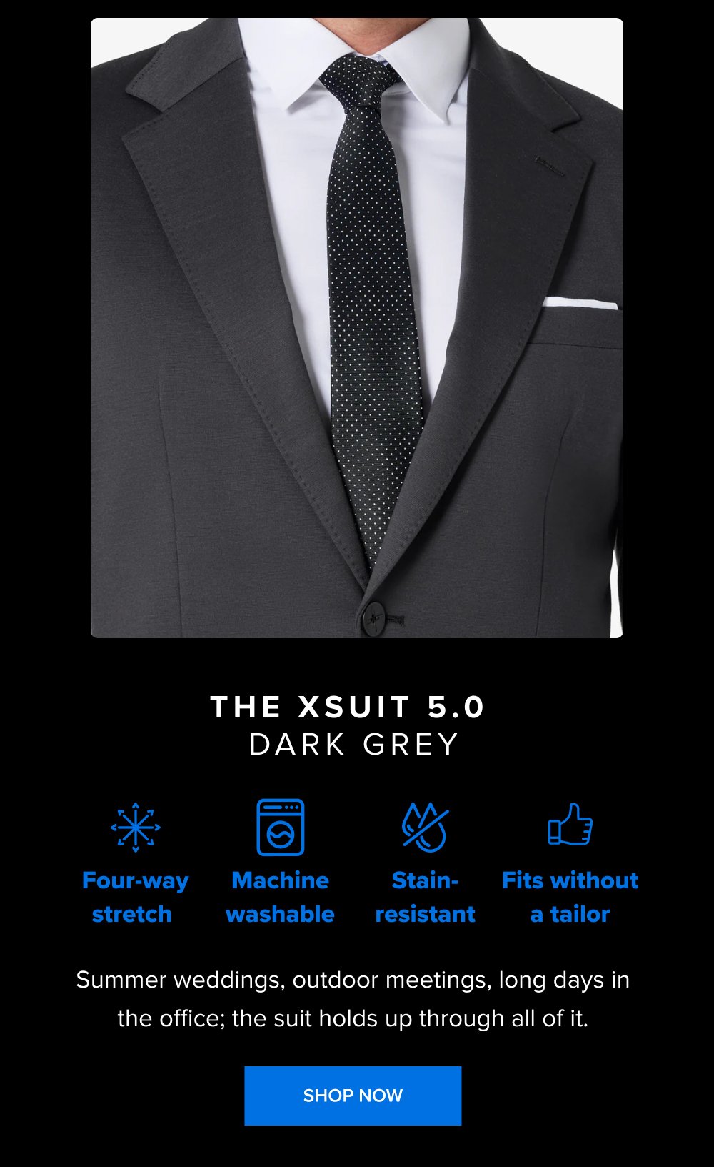 The xSuit 5.0 Dark Grey Fits without a tailor Machine washable Four-way stretch Stain-resistant Summer weddings, outdoor meetings, long days in the office; the suit holds up through all of it. SHOP NOW