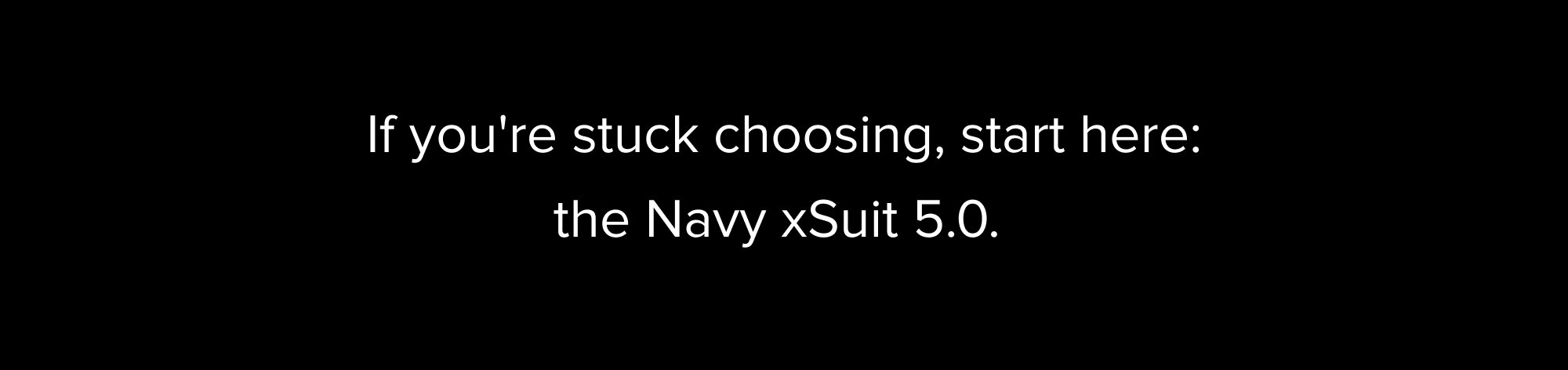 If you're stuck choosing, start here: the Navy xSuit 5.0. It's the safest first suit, works with the most settings, and pairs with the most. For sizing, one answer: the AI Fit Finder. Less than 60 seconds, and it tells you your size before you order.