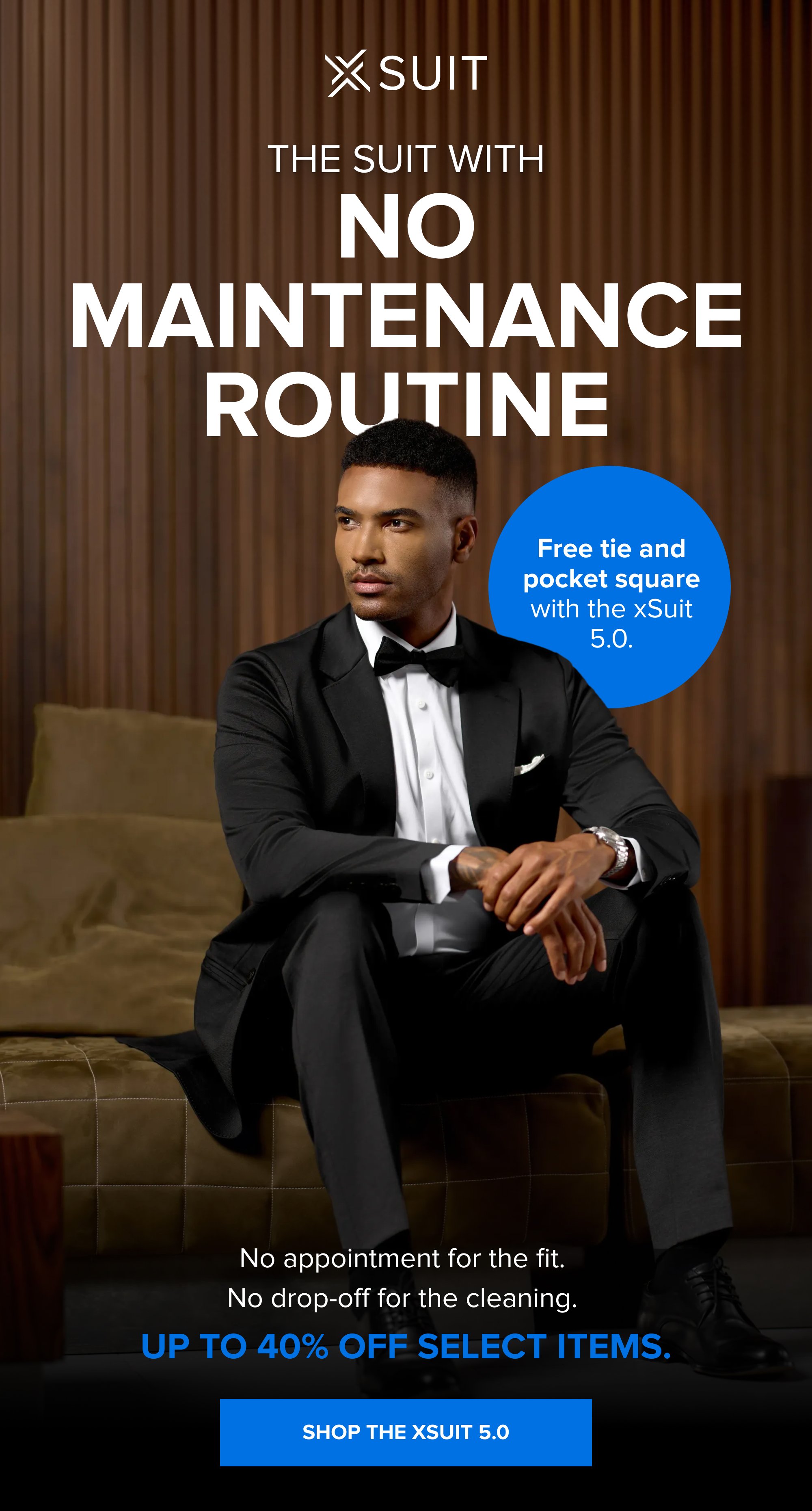 The Suit With No Maintenance Routine Free tie and pocket square with the xSuit 5.0. No appointment for the fit. No drop-off for the cleaning. Up to 40% off select items. SHOP THE XSUIT 5.0
